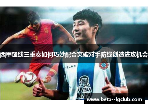 西甲锋线三重奏如何巧妙配合突破对手防线创造进攻机会
