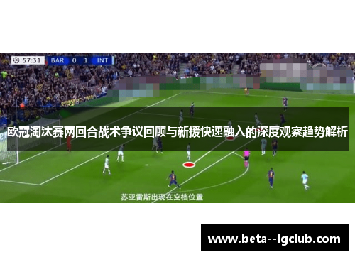 欧冠淘汰赛两回合战术争议回顾与新援快速融入的深度观察趋势解析 欧冠淘汰赛两回合战术争议回顾与新援快速融入的深度观察趋势解析