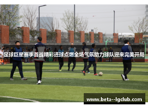 足球巨星赛季首战精彩进球点燃全场气氛助力球队迎来完美开局 足球巨星赛季首战精彩进球点燃全场气氛助力球队迎来完美开局