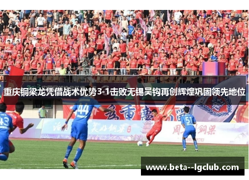 重庆铜梁龙凭借战术优势3-1击败无锡吴钩再创辉煌巩固领先地位