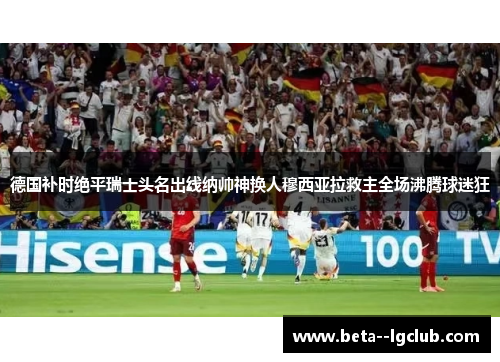 德国补时绝平瑞士头名出线纳帅神换人穆西亚拉救主全场沸腾球迷狂