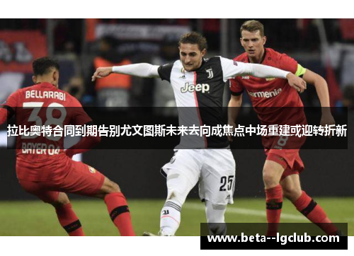 拉比奥特合同到期告别尤文图斯未来去向成焦点中场重建或迎转折新 拉比奥特合同到期告别尤文图斯未来去向成焦点中场重建或迎转折新