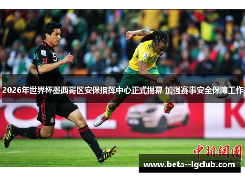 2026年世界杯墨西哥区安保指挥中心正式揭幕 加强赛事安全保障工作